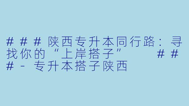 ###陕西专升本同行路：寻找你的“上岸搭子”

###-专升本搭子陕西