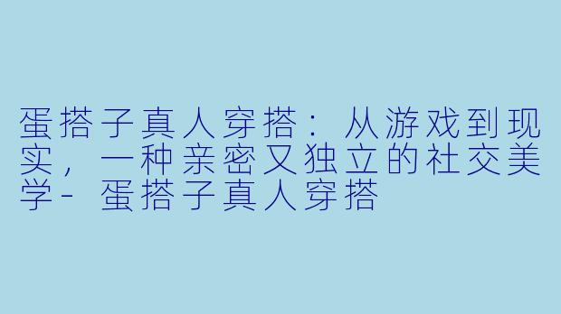 蛋搭子真人穿搭：从游戏到现实，一种亲密又独立的社交美学-蛋搭子真人穿搭