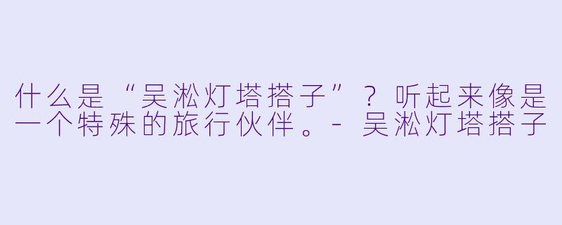 什么是“吴淞灯塔搭子”？听起来像是一个特殊的旅行伙伴。-吴淞灯塔搭子