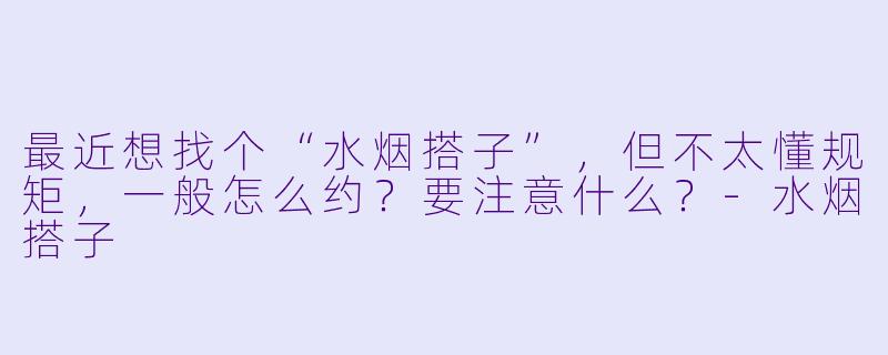 最近想找个“水烟搭子”,但不太懂规矩,一般怎么约?要注意什么?-水烟搭子
