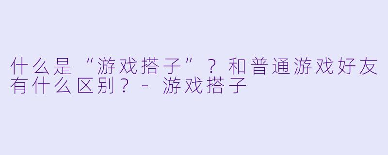 什么是“游戏搭子”？和普通游戏好友有什么区别？-游戏搭子