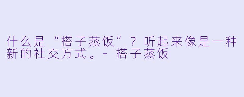 什么是“搭子蒸饭”?听起来像是一种新的社交方式。-搭子蒸饭