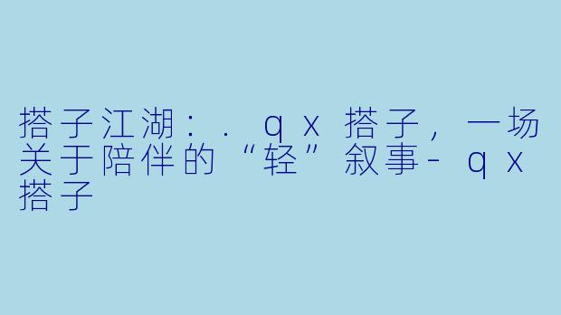 搭子江湖：.qx搭子，一场关于陪伴的“轻”叙事-qx搭子