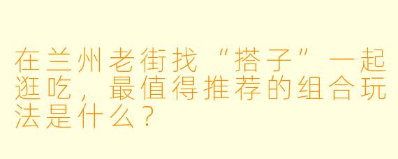 在兰州老街找“搭子”一起逛吃，最值得推荐的组合玩法是什么？