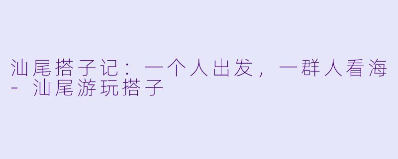 汕尾搭子记：一个人出发，一群人看海-汕尾游玩搭子