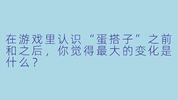 在游戏里认识“蛋搭子”之前和之后，你觉得最大的变化是什么？