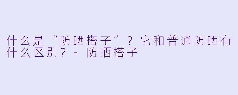什么是“防晒搭子”?它和普通防晒有什么区别?-防晒搭子