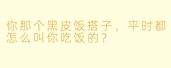 你那个黑皮饭搭子，平时都怎么叫你吃饭的？