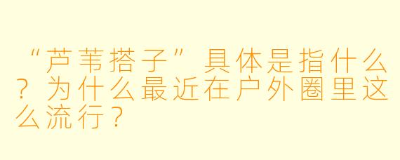 “芦苇搭子”具体是指什么？为什么最近在户外圈里这么流行？