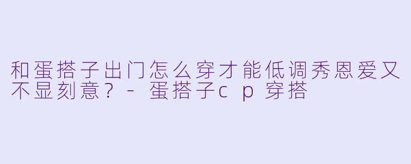 和蛋搭子出门怎么穿才能低调秀恩爱又不显刻意？-蛋搭子cp穿搭