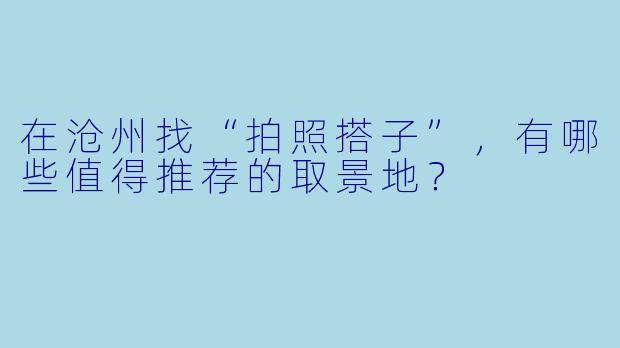 在沧州找“拍照搭子”，有哪些值得推荐的取景地？