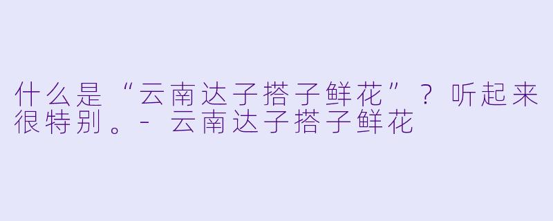 什么是“云南达子搭子鲜花”？听起来很特别。