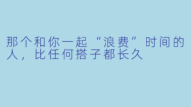 那个和你一起“浪费”时间的人，比任何搭子都长久