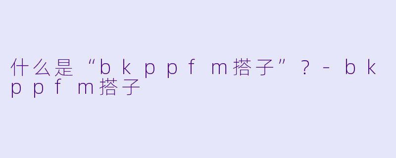 什么是“bkppfm搭子”？-bkppfm搭子