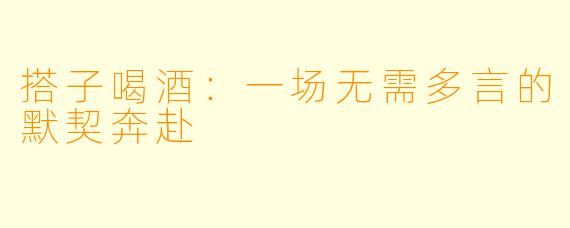 搭子喝酒：一场无需多言的默契奔赴