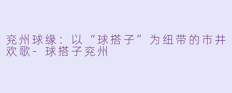 兖州球缘：以“球搭子”为纽带的市井欢歌-球搭子兖州