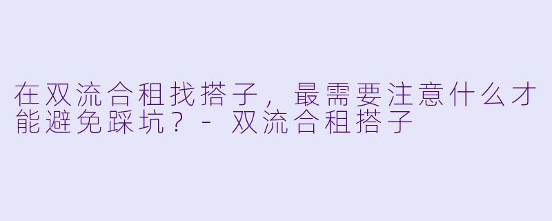 在双流合租找搭子，最需要注意什么才能避免踩坑？-双流合租搭子