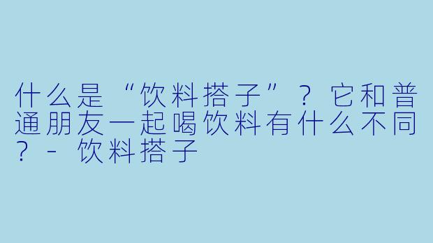 什么是“饮料搭子”？它和普通朋友一起喝饮料有什么不同？-饮料搭子