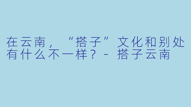 在云南，“搭子”文化和别处有什么不一样？-搭子云南