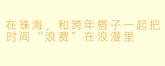 在珠海，和跨年搭子一起把时间“浪费”在浪漫里