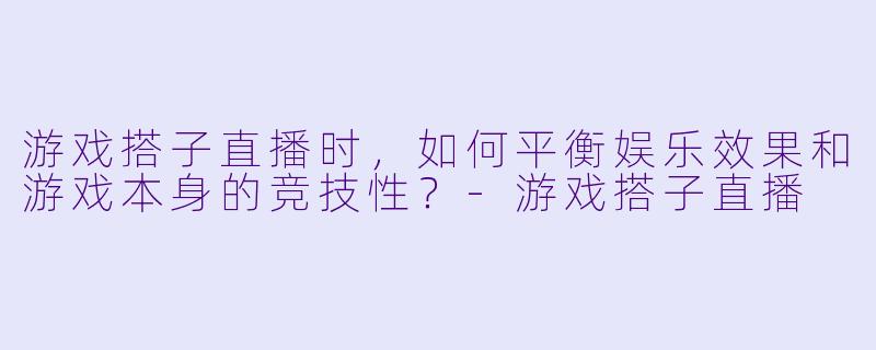 游戏搭子直播时，如何平衡娱乐效果和游戏本身的竞技性？-游戏搭子直播