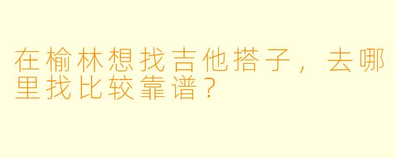 在榆林想找吉他搭子，去哪里找比较靠谱？