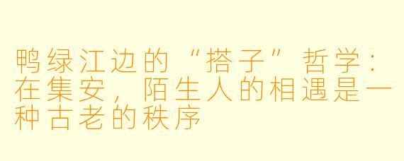鸭绿江边的“搭子”哲学：在集安，陌生人的相遇是一种古老的秩序
