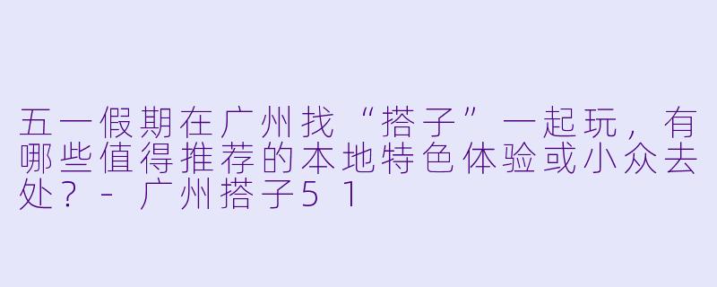 五一假期在广州找“搭子”一起玩，有哪些值得推荐的本地特色体验或小众去处？-广州搭子51