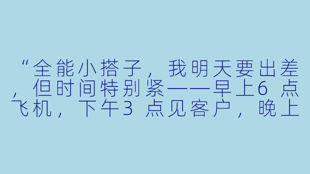 “全能小搭子，我明天要出差，但时间特别紧——早上6点飞机，下午3点见客户，晚上还要赶回公司开汇报会。你能帮我规划一下全天的行程、提醒我带上所有必需品，并预判可能遇到的三个问题及解决方案吗？”-全能小搭子