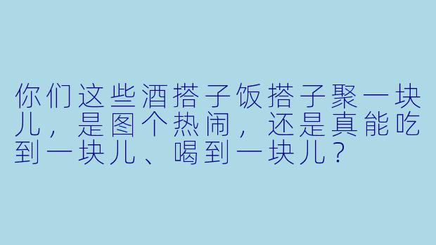 你们这些酒搭子饭搭子聚一块儿，是图个热闹，还是真能吃到一块儿、喝到一块儿？