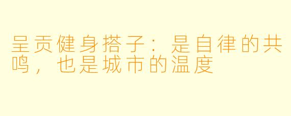 呈贡健身搭子：是自律的共鸣，也是城市的温度