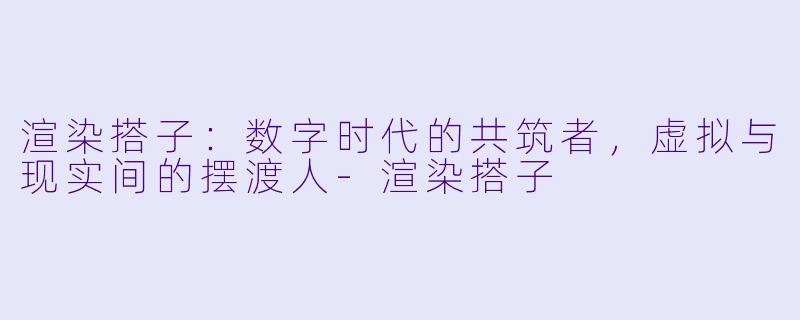 渲染搭子:数字时代的共筑者,虚拟与现实间的摆渡人-渲染搭子