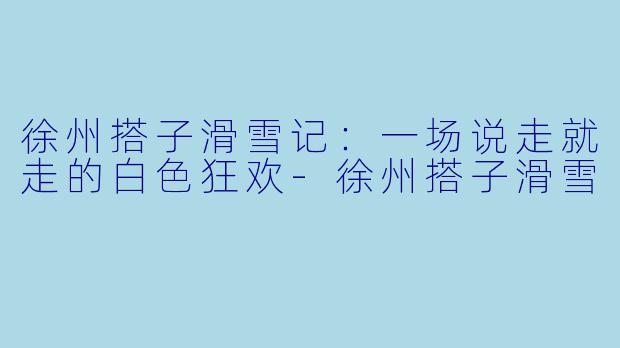 徐州搭子滑雪记：一场说走就走的白色狂欢-徐州搭子滑雪