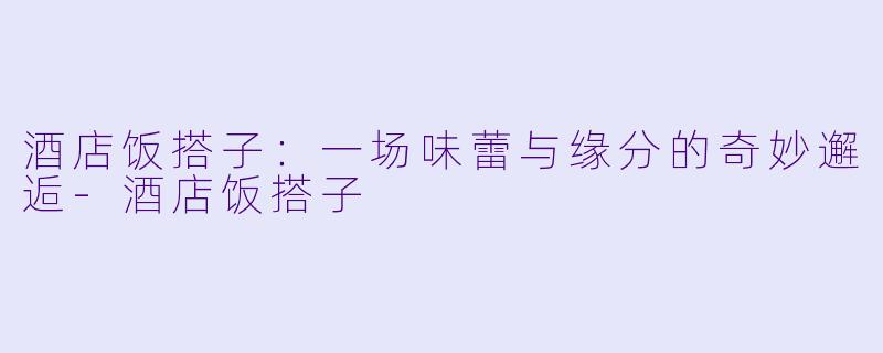 酒店饭搭子：一场味蕾与缘分的奇妙邂逅-酒店饭搭子