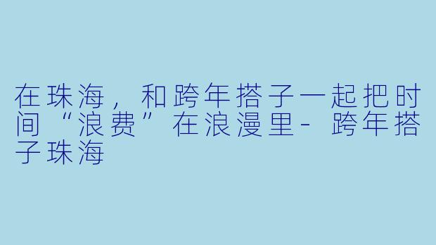 在珠海，和跨年搭子一起把时间“浪费”在浪漫里-跨年搭子珠海