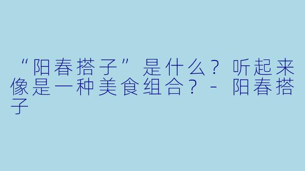 “阳春搭子”是什么？听起来像是一种美食组合？-阳春搭子
