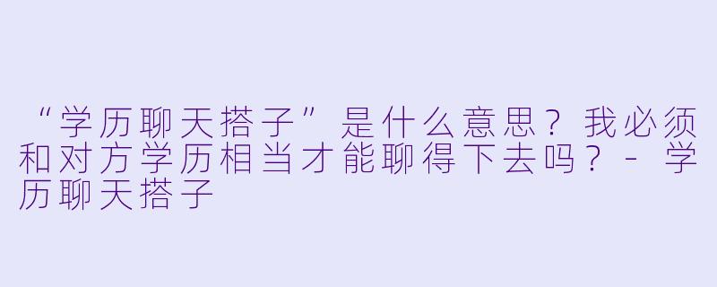 “学历聊天搭子”是什么意思？我必须和对方学历相当才能聊得下去吗？-学历聊天搭子