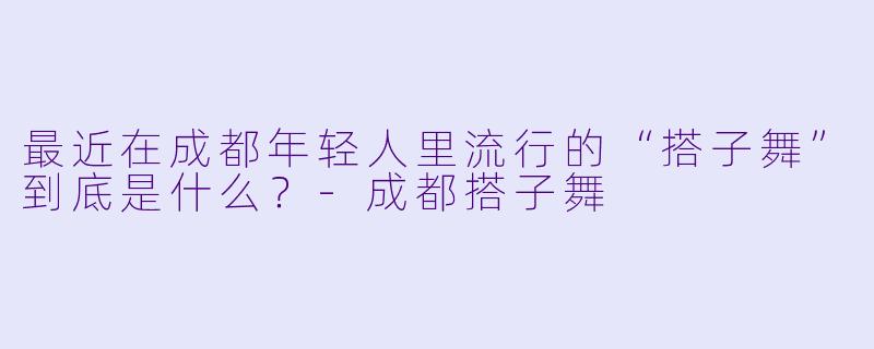 最近在成都年轻人里流行的“搭子舞”到底是什么？-成都搭子舞