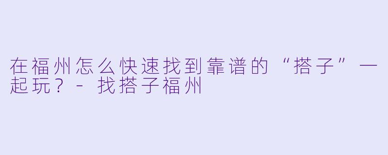 在福州怎么快速找到靠谱的“搭子”一起玩?-找搭子福州