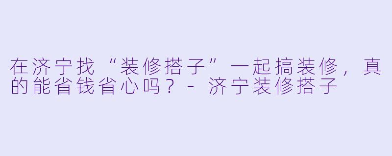在济宁找“装修搭子”一起搞装修,真的能省钱省心吗?-济宁装修搭子