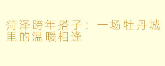 菏泽跨年搭子：一场牡丹城里的温暖相逢