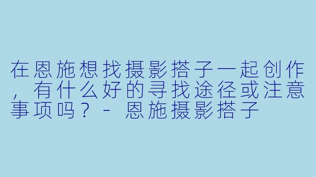 在恩施想找摄影搭子一起创作,有什么好的寻找途径或注意事项吗?-恩施摄影搭子