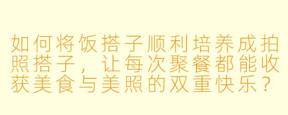 如何将饭搭子顺利培养成拍照搭子，让每次聚餐都能收获美食与美照的双重快乐？
