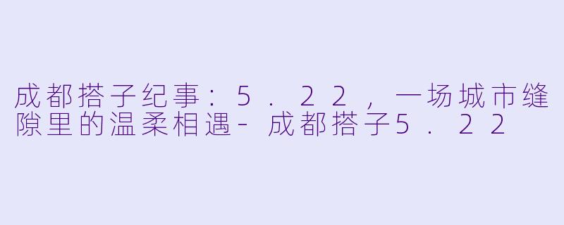 成都搭子纪事:5.22,一场城市缝隙里的温柔相遇-成都搭子5.22