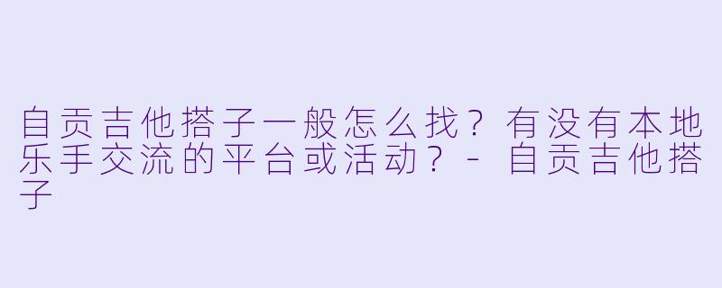 自贡吉他搭子一般怎么找？有没有本地乐手交流的平台或活动？-自贡吉他搭子