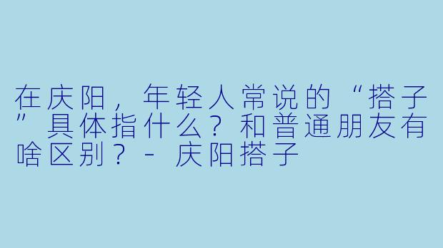 在庆阳，年轻人常说的“搭子”具体指什么？和普通朋友有啥区别？-庆阳搭子