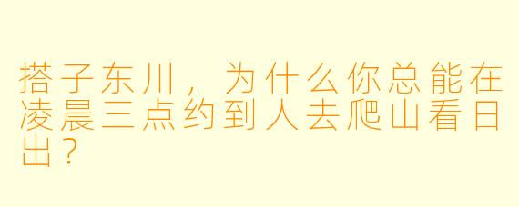 搭子东川，为什么你总能在凌晨三点约到人去爬山看日出？