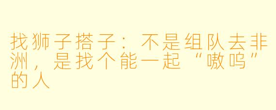 找狮子搭子：不是组队去非洲，是找个能一起“嗷呜”的人