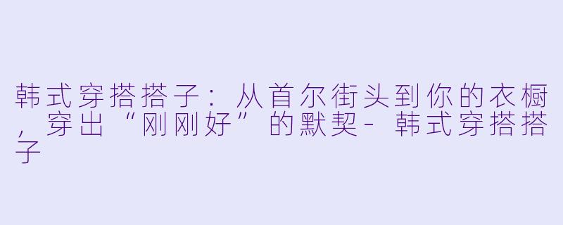 韩式穿搭搭子：从首尔街头到你的衣橱，穿出“刚刚好”的默契-韩式穿搭搭子