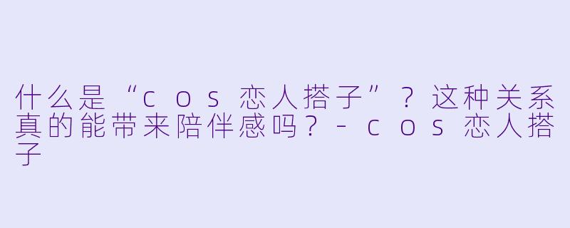 什么是“cos恋人搭子”？这种关系真的能带来陪伴感吗？-cos恋人搭子